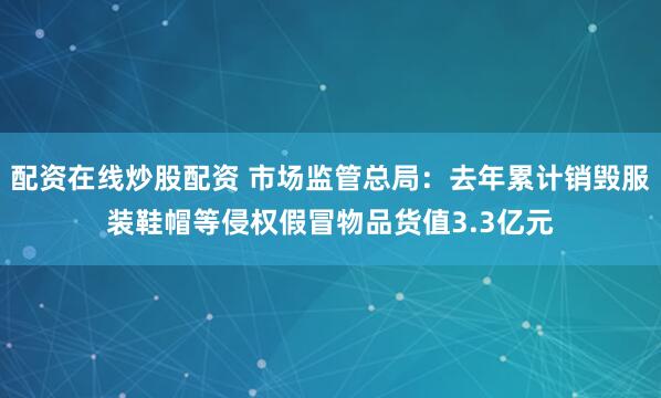 配资在线炒股配资 市场监管总局：去年累计销毁服装鞋帽等侵权假冒物品货值3.3亿元