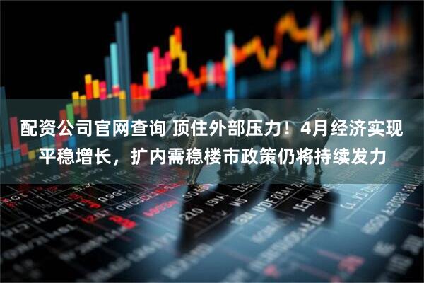 配资公司官网查询 顶住外部压力！4月经济实现平稳增长，扩内需稳楼市政策仍将持续发力