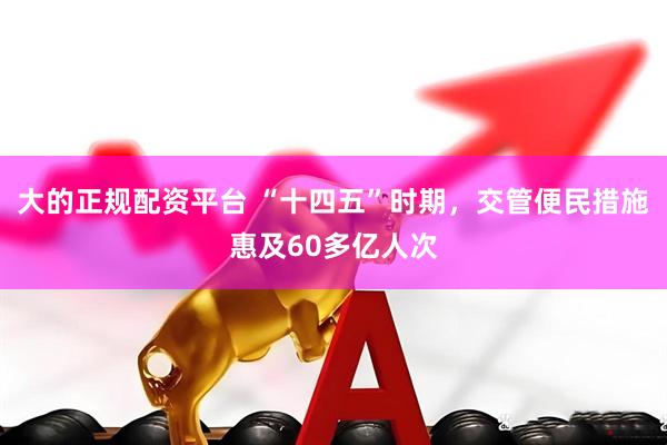 大的正规配资平台 “十四五”时期，交管便民措施惠及60多亿人次