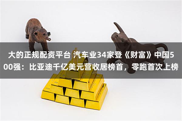 大的正规配资平台 汽车业34家登《财富》中国500强：比亚迪千亿美元营收居榜首，零跑首次上榜