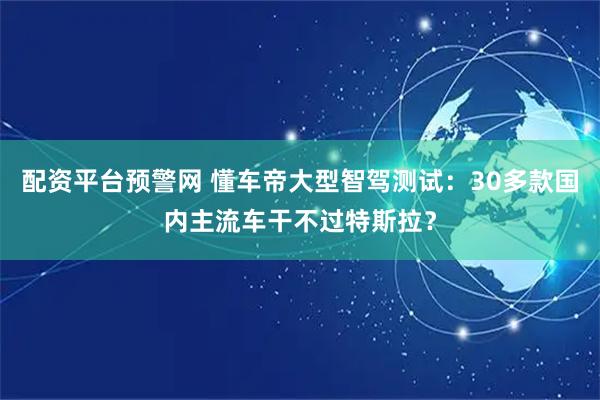 配资平台预警网 懂车帝大型智驾测试：30多款国内主流车干不过特斯拉？
