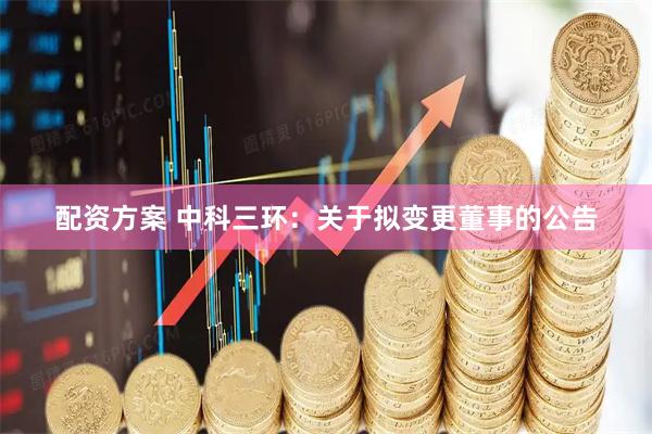 配资方案 中科三环：关于拟变更董事的公告