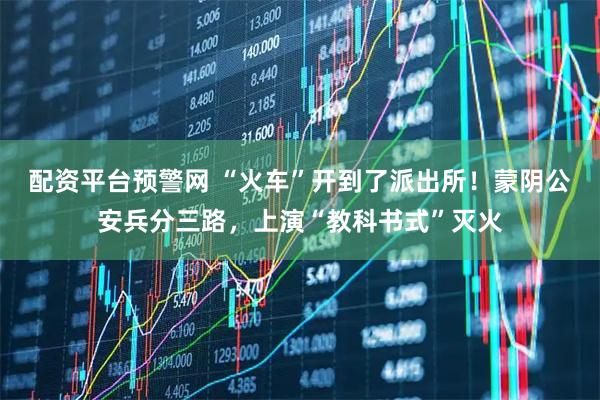 配资平台预警网 “火车”开到了派出所！蒙阴公安兵分三路，上演“教科书式”灭火