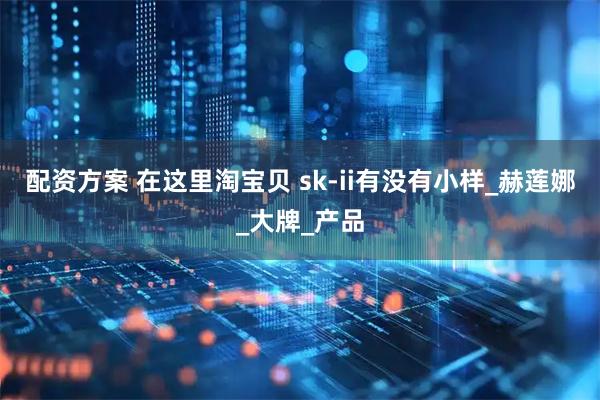 配资方案 在这里淘宝贝 sk-ii有没有小样_赫莲娜_大牌_产品