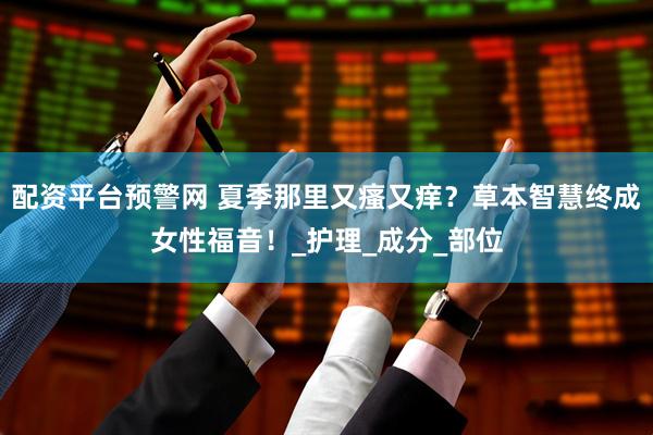 配资平台预警网 夏季那里又瘙又痒？草本智慧终成女性福音！_护理_成分_部位