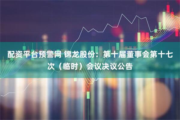 配资平台预警网 锦龙股份：第十届董事会第十七次（临时）会议决议公告