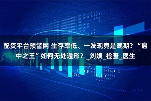 配资平台预警网 生存率低、一发现竟是晚期？“癌中之王”如何无处遁形？_刘姨_检查_医生