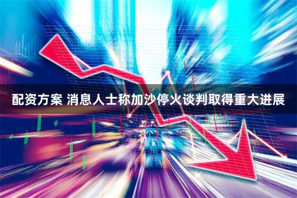 配资方案 消息人士称加沙停火谈判取得重大进展