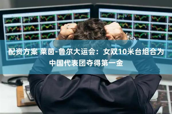配资方案 莱茵-鲁尔大运会：女双10米台组合为中国代表团夺得第一金