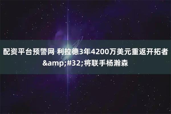 配资平台预警网 利拉德3年4200万美元重返开拓者&#32;将联手杨瀚森