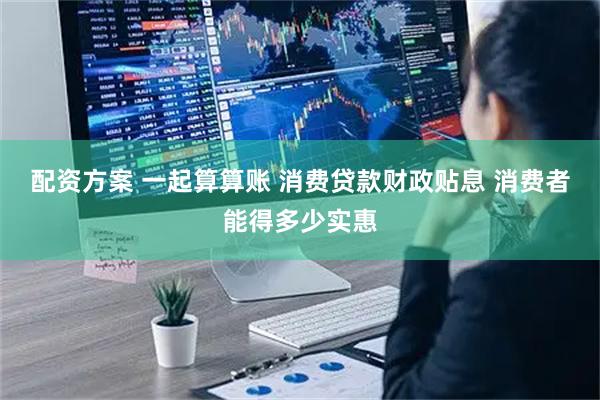 配资方案 一起算算账 消费贷款财政贴息 消费者能得多少实惠