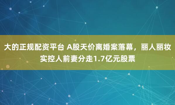 大的正规配资平台 A股天价离婚案落幕，丽人丽妆实控人前妻分走1.7亿元股票