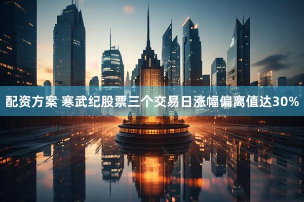 配资方案 寒武纪股票三个交易日涨幅偏离值达30%