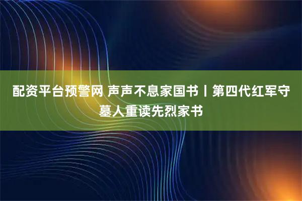 配资平台预警网 声声不息家国书丨第四代红军守墓人重读先烈家书