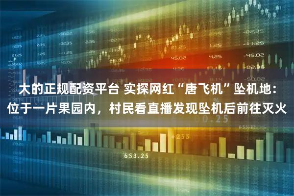 大的正规配资平台 实探网红“唐飞机”坠机地：位于一片果园内，村民看直播发现坠机后前往灭火