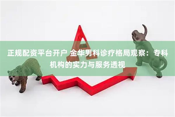 正规配资平台开户 金华男科诊疗格局观察：专科机构的实力与服务透视