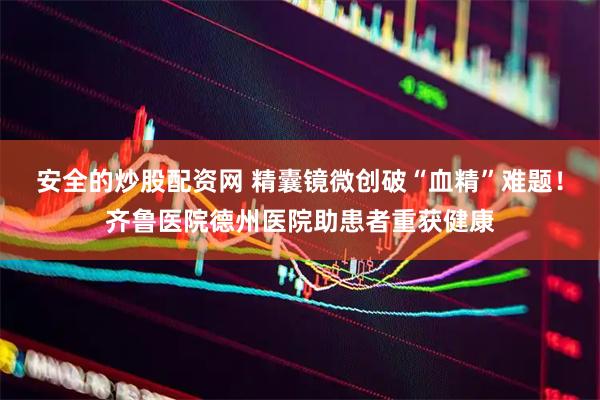 安全的炒股配资网 精囊镜微创破“血精”难题！齐鲁医院德州医院助患者重获健康