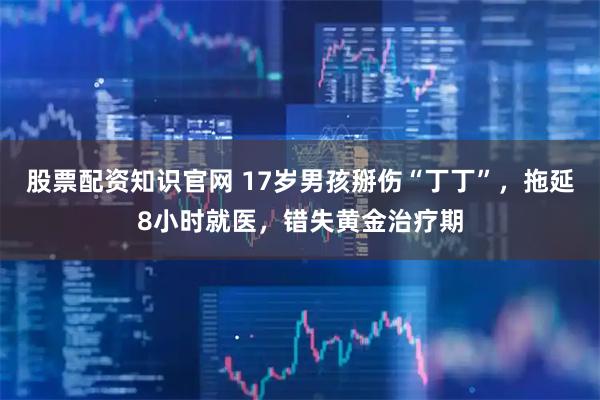 股票配资知识官网 17岁男孩掰伤“丁丁”，拖延8小时就医，错失黄金治疗期