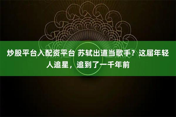 炒股平台入配资平台 苏轼出道当歌手？这届年轻人追星，追到了一千年前