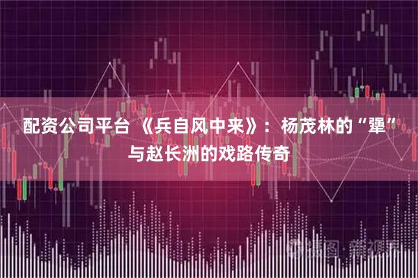 配资公司平台 《兵自风中来》：杨茂林的“犟”与赵长洲的戏路传奇