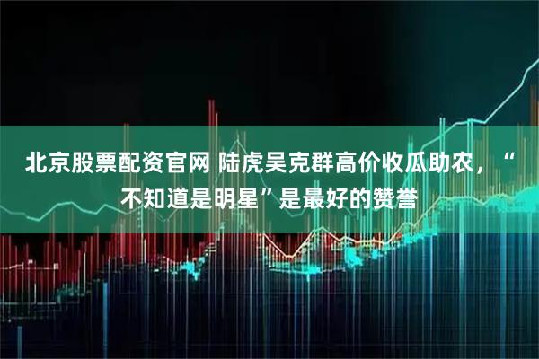 北京股票配资官网 陆虎吴克群高价收瓜助农，“不知道是明星”是最好的赞誉