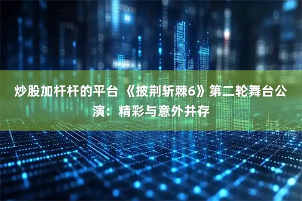 炒股加杆杆的平台 《披荆斩棘6》第二轮舞台公演：精彩与意外并存