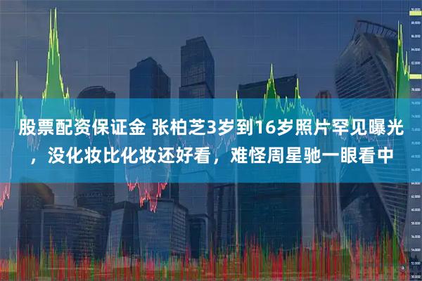 股票配资保证金 张柏芝3岁到16岁照片罕见曝光，没化妆比化妆还好看，难怪周星驰一眼看中
